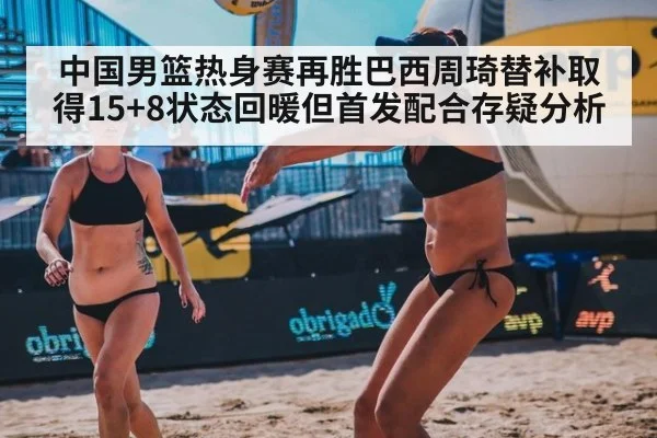 中国男篮热身赛再胜巴西周琦替补取得15+8状态回暖但首发配合存疑分析
