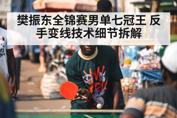 樊振东全锦赛男单七冠王 反手变线技术细节拆解 | XKSPORTS