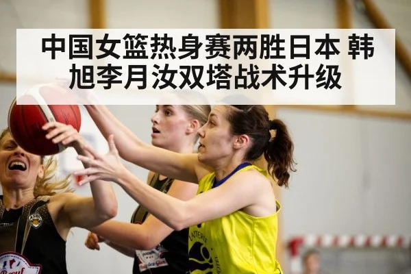 中国女篮热身赛两胜日本 韩旭李月汝双塔战术升级