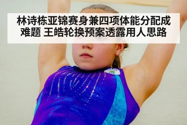 林诗栋亚锦赛身兼四项体能分配成难题 王皓轮换预案透露用人思路