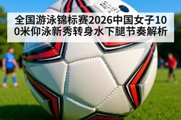 全国游泳锦标赛2026中国女子100米仰泳新秀转身水下腿节奏解析