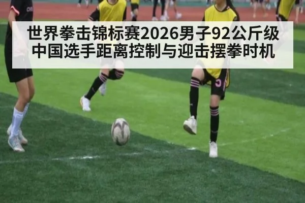 世界拳击锦标赛2026男子92公斤级 中国选手距离控制与迎击摆拳时机