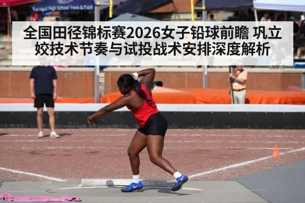 全国田径锦标赛2026女子铅球前瞻 巩立姣技术节奏与试投战术安排深度解析