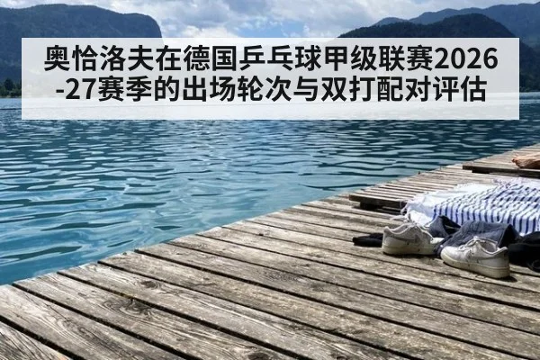 奥恰洛夫在德国乒乓球甲级联赛2026-27赛季的出场轮次与双打配对评估 | XKSPORTS